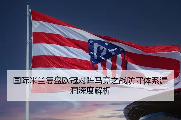 国际米兰复盘欧冠对阵马竞之战防守体系漏洞深度解析
