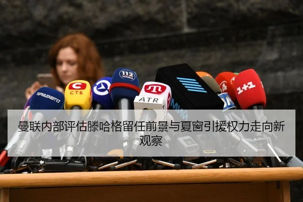 曼联内部评估滕哈格留任前景与夏窗引援权力走向新观察