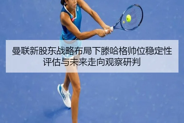 曼联新股东战略布局下滕哈格帅位稳定性评估与未来走向观察研判