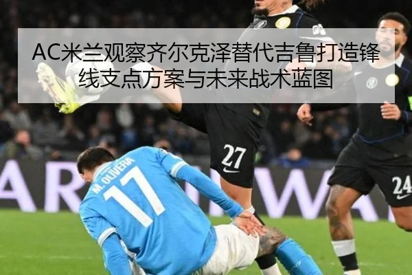 AC米兰观察齐尔克泽替代吉鲁打造锋线支点方案与未来战术蓝图